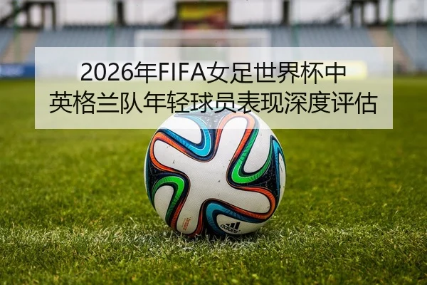 2026年FIFA女足世界杯中英格兰队年轻球员表现深度评估