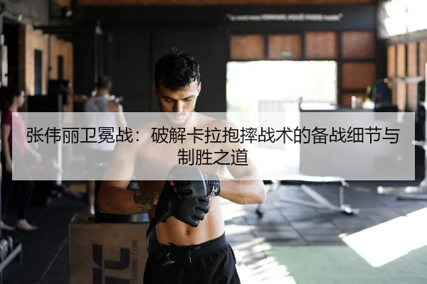 张伟丽卫冕战：破解卡拉抱摔战术的备战细节与制胜之道