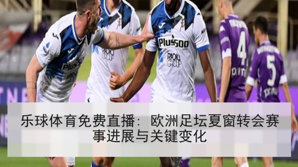 乐球体育免费直播: 欧洲足坛夏窗转会赛事进展与关键变化 乐球体育免费直播: 欧洲足坛夏窗转会赛事进展与关键变化