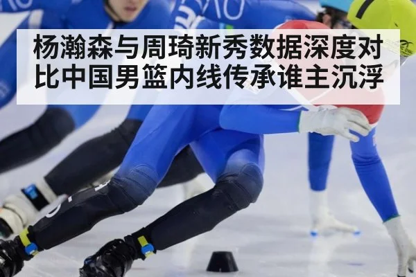 杨瀚森与周琦新秀数据深度对比中国男篮内线传承谁主沉浮